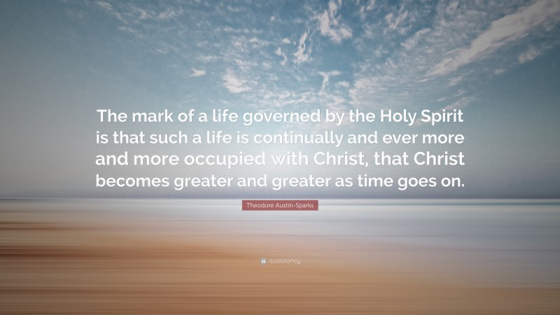 Theodore Austin-Sparks Quote: “The mark of a life governed by the Holy Spirit is that such a life is continually and ever more and more occupied with Christ, that Christ becomes greater and greater as time goes on.”