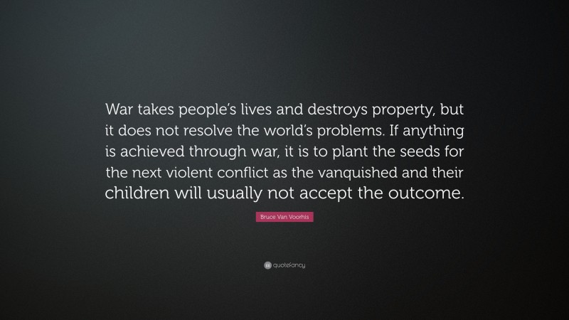 Bruce Van Voorhis Quote: “War takes people’s lives and destroys property, but it does not resolve the world’s problems. If anything is achieved through war, it is to plant the seeds for the next violent conflict as the vanquished and their children will usually not accept the outcome.”