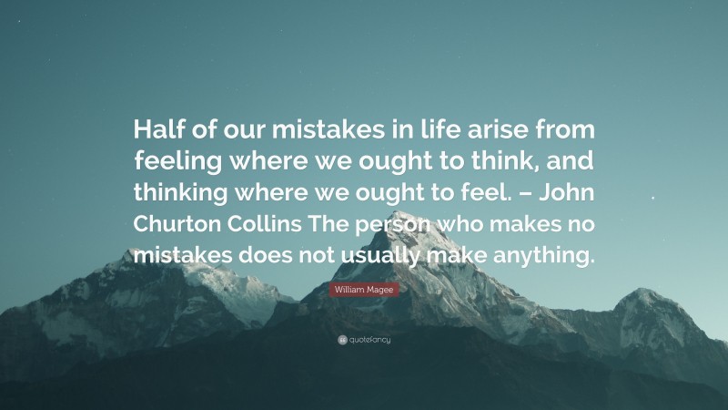 William Magee Quote: “Half of our mistakes in life arise from feeling where we ought to think, and thinking where we ought to feel. – John Churton Collins The person who makes no mistakes does not usually make anything.”