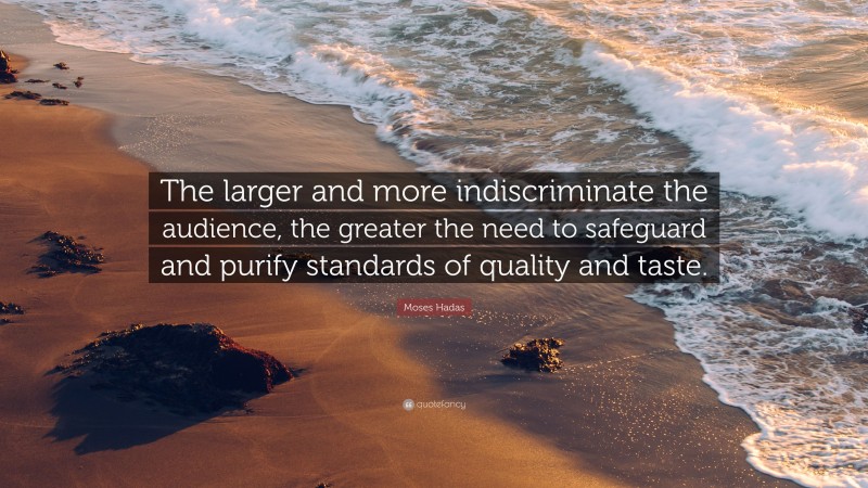 Moses Hadas Quote: “The larger and more indiscriminate the audience, the greater the need to safeguard and purify standards of quality and taste.”