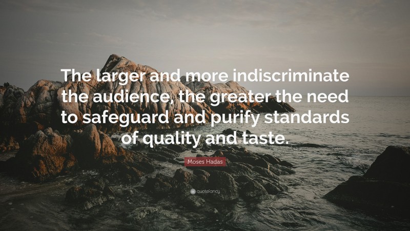Moses Hadas Quote: “The larger and more indiscriminate the audience, the greater the need to safeguard and purify standards of quality and taste.”