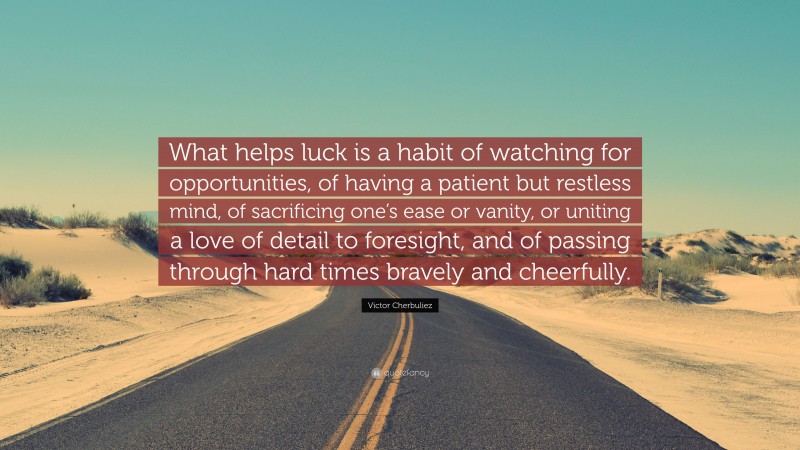 Victor Cherbuliez Quote: “What helps luck is a habit of watching for opportunities, of having a patient but restless mind, of sacrificing one’s ease or vanity, or uniting a love of detail to foresight, and of passing through hard times bravely and cheerfully.”