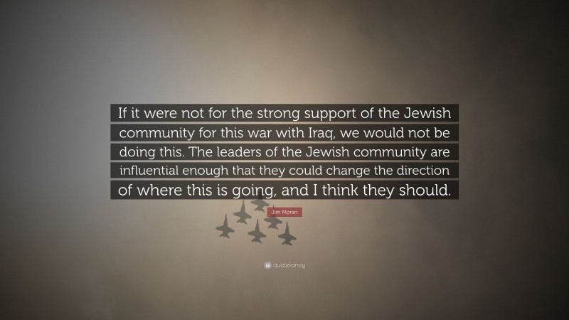 Jim Moran Quote: “If it were not for the strong support of the Jewish community for this war with Iraq, we would not be doing this. The leaders of the Jewish community are influential enough that they could change the direction of where this is going, and I think they should.”