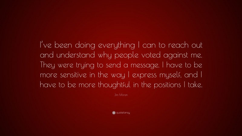 Jim Moran Quote: “I’ve been doing everything I can to reach out and understand why people voted against me. They were trying to send a message. I have to be more sensitive in the way I express myself, and I have to be more thoughtful in the positions I take.”