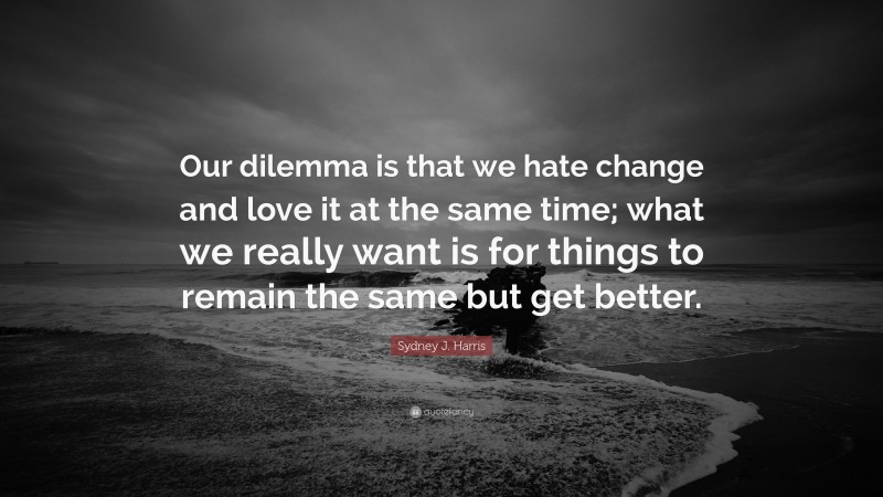 Sydney J. Harris Quote: “Our dilemma is that we hate change and love it at the same time; what we really want is for things to remain the same but get better.”
