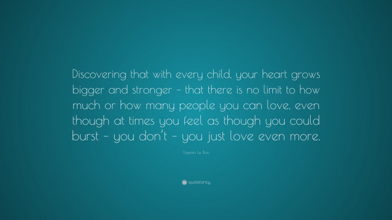 Yasmin Le Bon Quote: “Discovering that with every child, your heart grows bigger and stronger – that there is no limit to how much or how many people you can love, even though at times you feel as though you could burst – you don’t – you just love even more.”