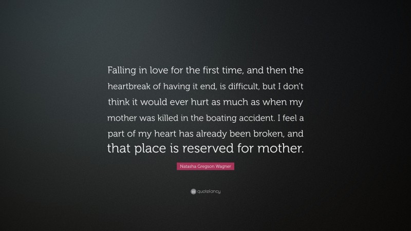 Natasha Gregson Wagner Quote: “Falling in love for the first time, and then the heartbreak of having it end, is difficult, but I don’t think it would ever hurt as much as when my mother was killed in the boating accident. I feel a part of my heart has already been broken, and that place is reserved for mother.”