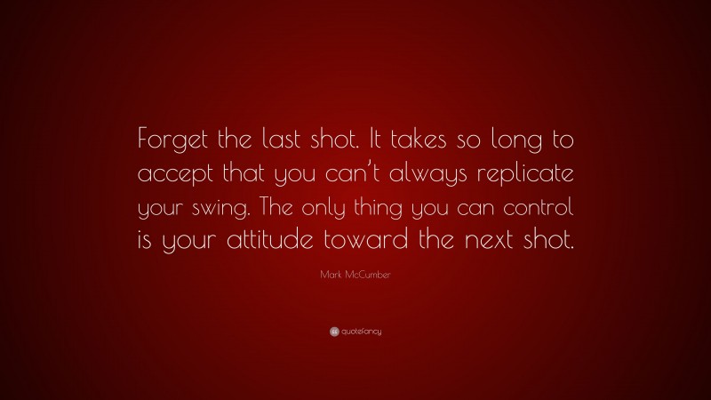 Mark McCumber Quote: “Forget the last shot. It takes so long to accept that you can’t always replicate your swing. The only thing you can control is your attitude toward the next shot.”