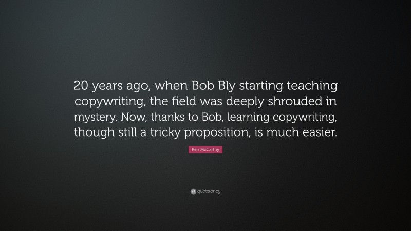 Ken McCarthy Quote: “20 years ago, when Bob Bly starting teaching copywriting, the field was deeply shrouded in mystery. Now, thanks to Bob, learning copywriting, though still a tricky proposition, is much easier.”