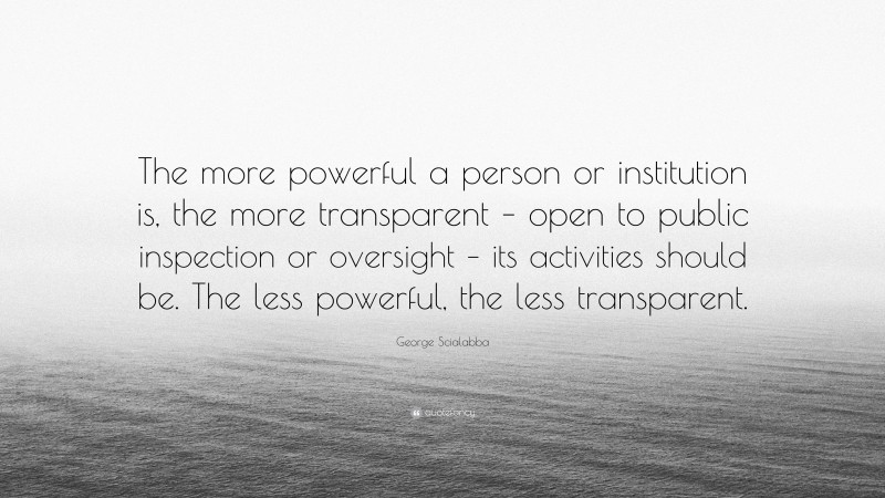 George Scialabba Quote: “The more powerful a person or institution is, the more transparent – open to public inspection or oversight – its activities should be. The less powerful, the less transparent.”