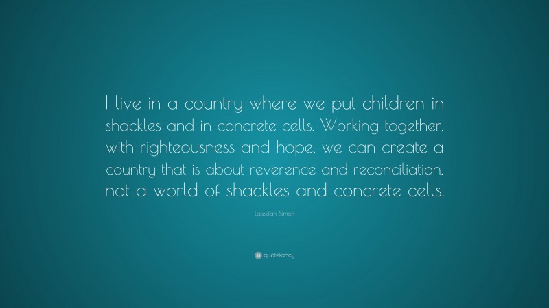 Lateefah Simon Quote: “I live in a country where we put children in shackles and in concrete cells. Working together, with righteousness and hope, we can create a country that is about reverence and reconciliation, not a world of shackles and concrete cells.”