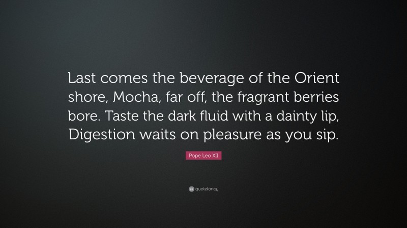 Pope Leo XII Quote: “Last comes the beverage of the Orient shore, Mocha, far off, the fragrant berries bore. Taste the dark fluid with a dainty lip, Digestion waits on pleasure as you sip.”