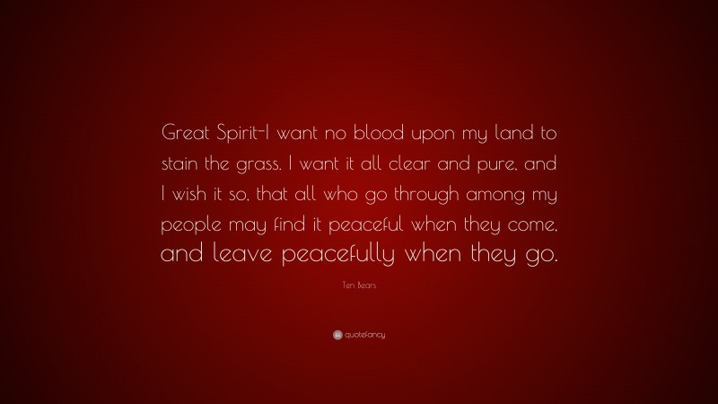 Ten Bears Quote: “Great Spirit-I want no blood upon my land to stain the grass. I want it all clear and pure, and I wish it so, that all who go through among my people may find it peaceful when they come, and leave peacefully when they go.”