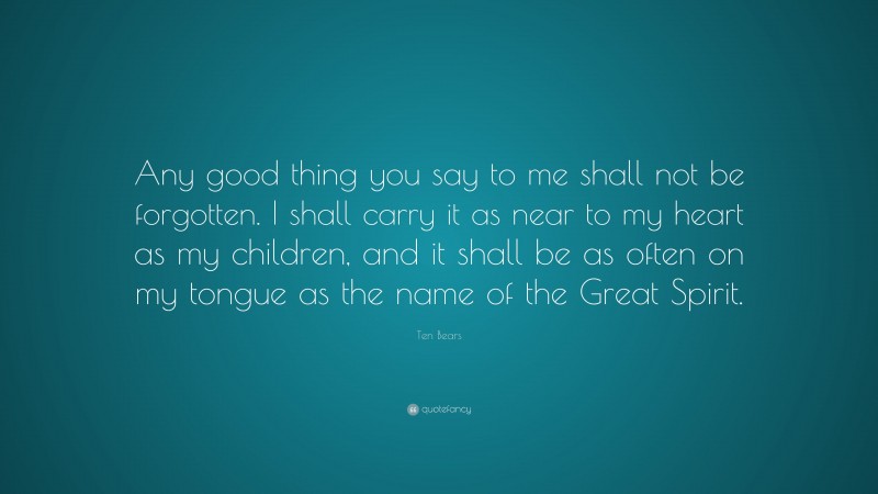 Ten Bears Quote: “Any good thing you say to me shall not be forgotten. I shall carry it as near to my heart as my children, and it shall be as often on my tongue as the name of the Great Spirit.”