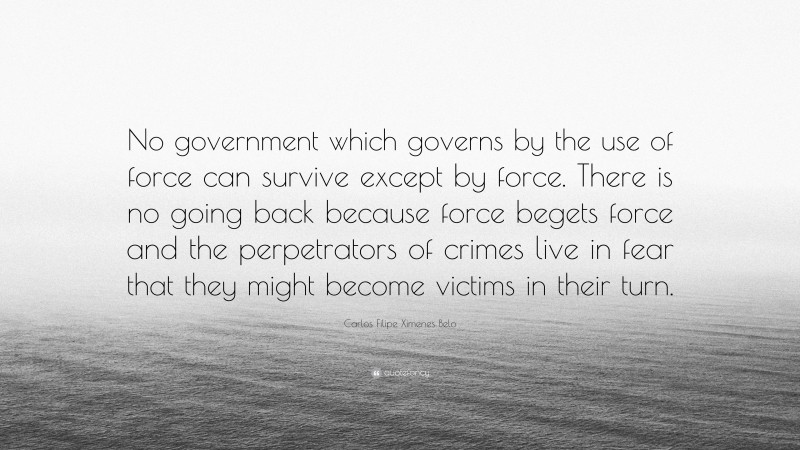 Carlos Filipe Ximenes Belo Quote: “No government which governs by the use of force can survive except by force. There is no going back because force begets force and the perpetrators of crimes live in fear that they might become victims in their turn.”