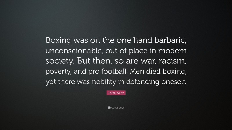 Ralph Wiley Quote: “Boxing was on the one hand barbaric, unconscionable, out of place in modern society. But then, so are war, racism, poverty, and pro football. Men died boxing, yet there was nobility in defending oneself.”
