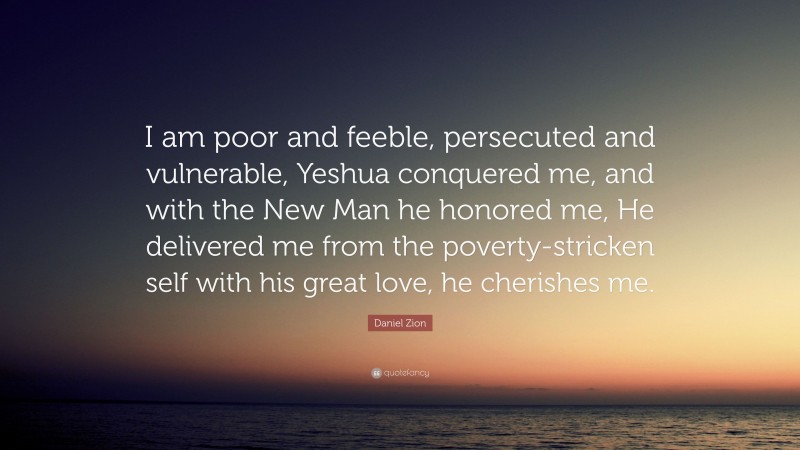 Daniel Zion Quote: “I am poor and feeble, persecuted and vulnerable, Yeshua conquered me, and with the New Man he honored me, He delivered me from the poverty-stricken self with his great love, he cherishes me.”