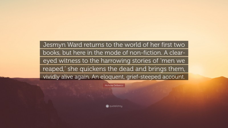Nicholas Delbanco Quote: “Jesmyn Ward returns to the world of her first two books, but here in the mode of non-fiction. A clear-eyed witness to the harrowing stories of ‘men we reaped,’ she quickens the dead and brings them, vividly alive again. An eloquent, grief-steeped account.”