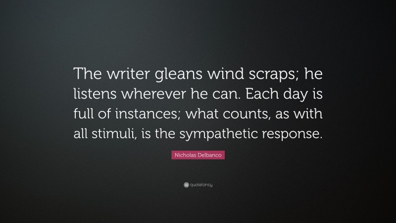 Nicholas Delbanco Quote: “The writer gleans wind scraps; he listens wherever he can. Each day is full of instances; what counts, as with all stimuli, is the sympathetic response.”
