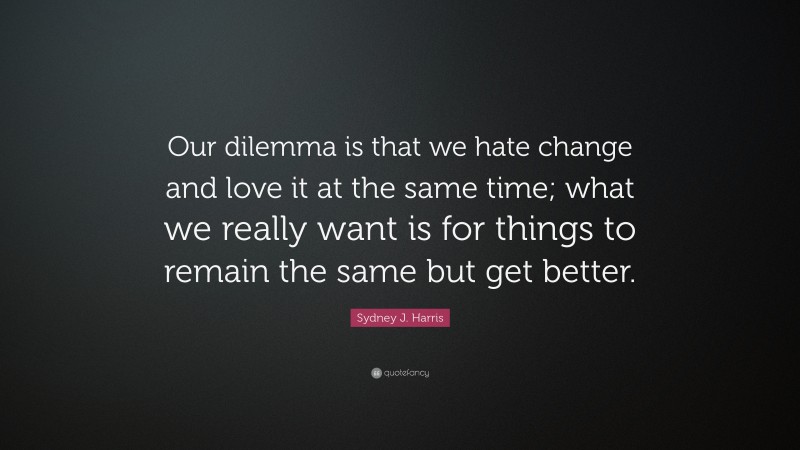 Sydney J. Harris Quote: “Our dilemma is that we hate change and love it at the same time; what we really want is for things to remain the same but get better.”