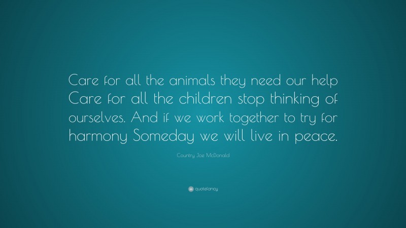 Country Joe McDonald Quote: “Care for all the animals they need our help Care for all the children stop thinking of ourselves. And if we work together to try for harmony Someday we will live in peace.”