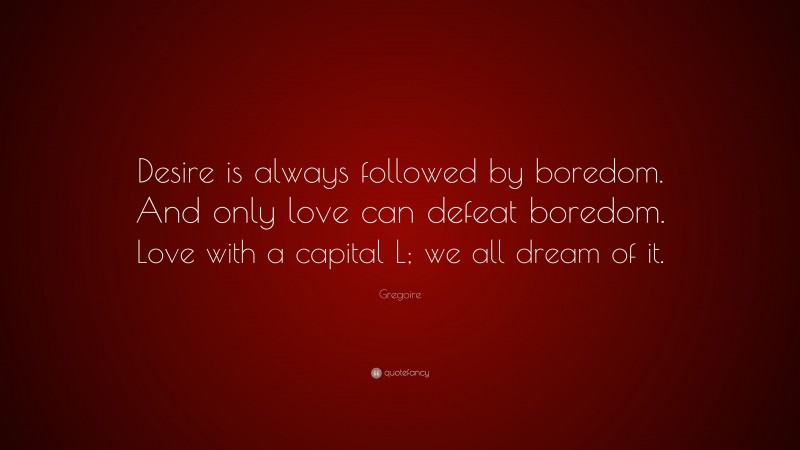 Gregoire Quote: “Desire is always followed by boredom. And only love can defeat boredom. Love with a capital L; we all dream of it.”