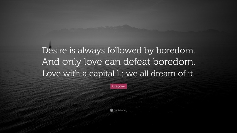 Gregoire Quote: “Desire is always followed by boredom. And only love can defeat boredom. Love with a capital L; we all dream of it.”