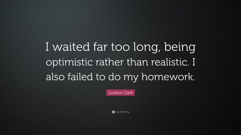 Gordon Clark Quote: “I waited far too long, being optimistic rather than realistic. I also failed to do my homework.”