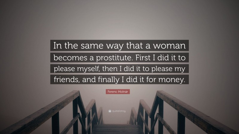 Ferenc Molnár Quote: “In the same way that a woman becomes a prostitute. First I did it to please myself, then I did it to please my friends, and finally I did it for money.”