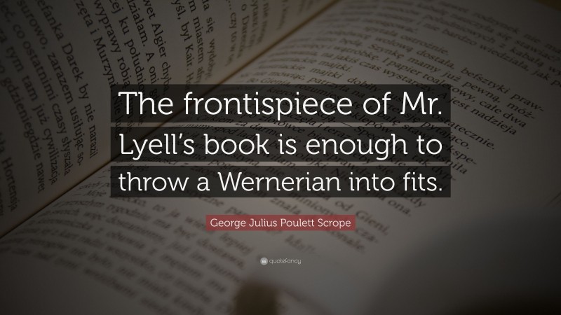 George Julius Poulett Scrope Quote: “The frontispiece of Mr. Lyell’s book is enough to throw a Wernerian into fits.”