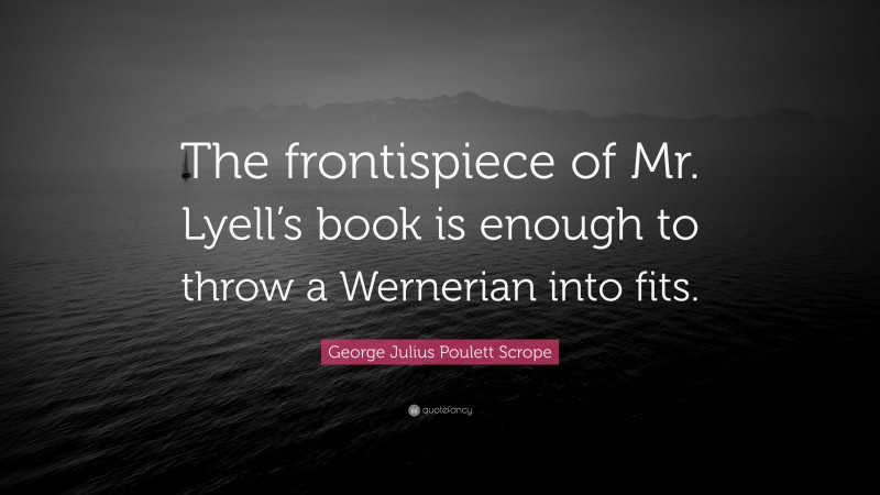 George Julius Poulett Scrope Quote: “The frontispiece of Mr. Lyell’s book is enough to throw a Wernerian into fits.”