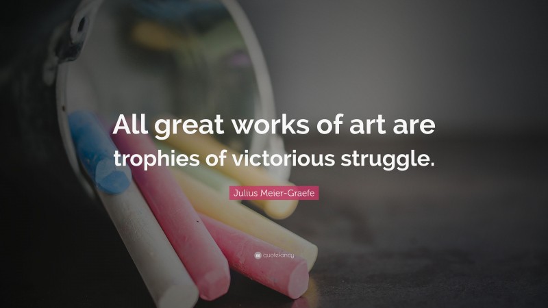 Julius Meier-Graefe Quote: “All great works of art are trophies of victorious struggle.”