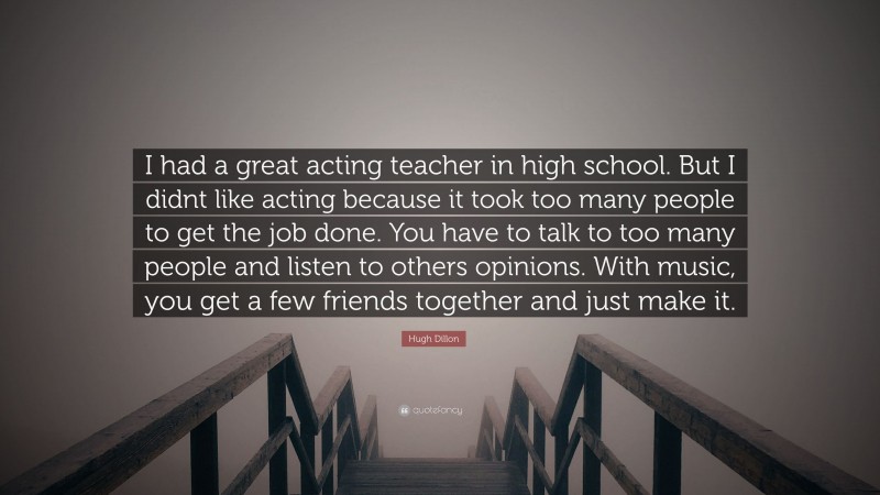 Hugh Dillon Quote: “I had a great acting teacher in high school. But I didnt like acting because it took too many people to get the job done. You have to talk to too many people and listen to others opinions. With music, you get a few friends together and just make it.”