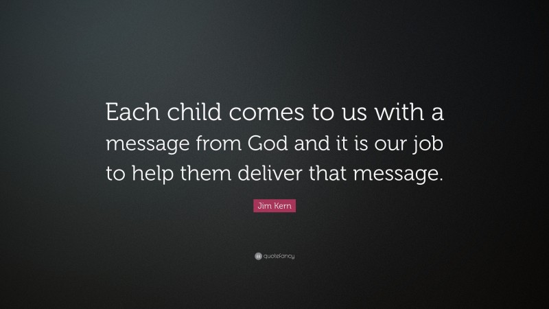 Jim Kern Quote: “Each child comes to us with a message from God and it is our job to help them deliver that message.”