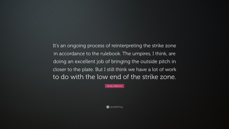 Sandy Alderson Quote: “It’s an ongoing process of reinterpreting the strike zone in accordance to the rulebook. The umpires, I think, are doing an excellent job of bringing the outside pitch in closer to the plate. But I still think we have a lot of work to do with the low end of the strike zone.”