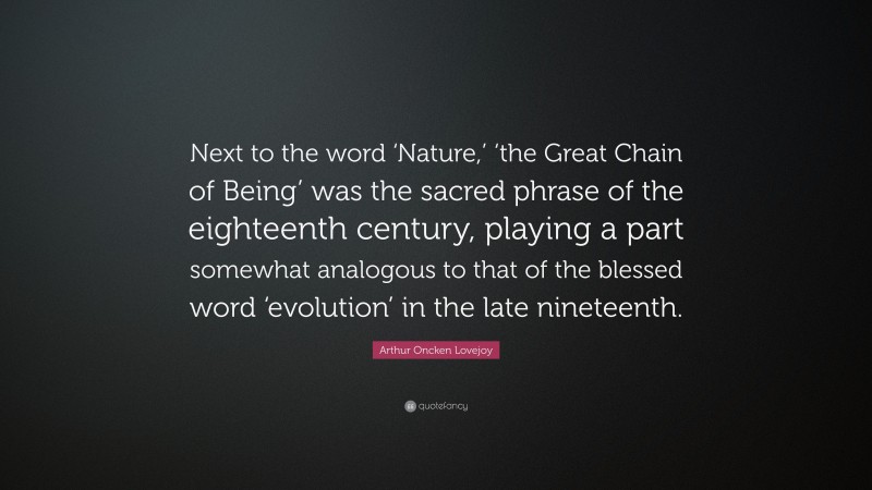 Arthur Oncken Lovejoy Quote: “Next to the word ‘Nature,’ ‘the Great Chain of Being’ was the sacred phrase of the eighteenth century, playing a part somewhat analogous to that of the blessed word ‘evolution’ in the late nineteenth.”