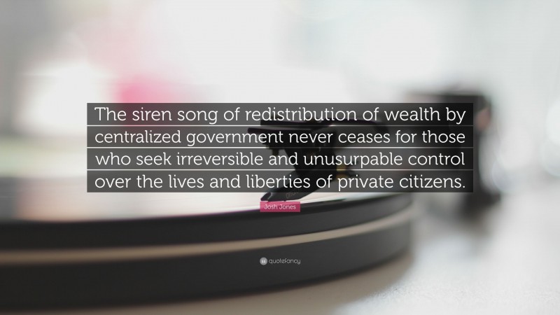 Josh Jones Quote: “The siren song of redistribution of wealth by centralized government never ceases for those who seek irreversible and unusurpable control over the lives and liberties of private citizens.”