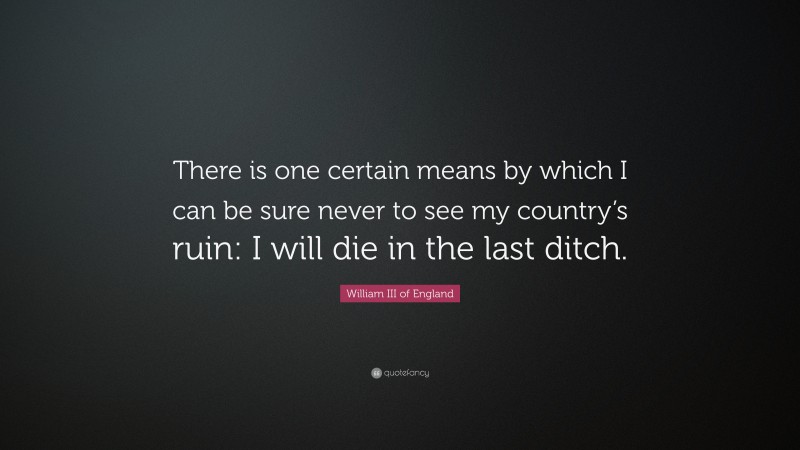 William III of England Quote: “There is one certain means by which I can be sure never to see my country’s ruin: I will die in the last ditch.”