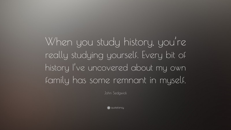 John Sedgwick Quote: “When you study history, you’re really studying yourself. Every bit of history I’ve uncovered about my own family has some remnant in myself.”