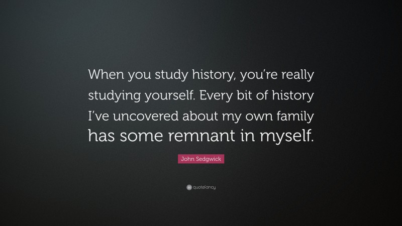 John Sedgwick Quote: “When you study history, you’re really studying yourself. Every bit of history I’ve uncovered about my own family has some remnant in myself.”