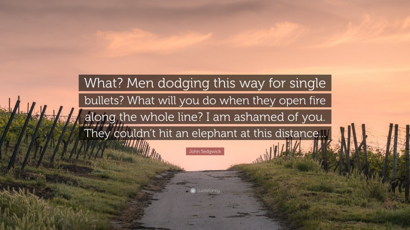 John Sedgwick Quote: “What? Men dodging this way for single bullets? What will you do when they open fire along the whole line? I am ashamed of you. They couldn’t hit an elephant at this distance...”