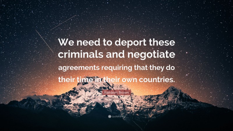 Kathleen Brown Quote: “We need to deport these criminals and negotiate agreements requiring that they do their time in their own countries.”