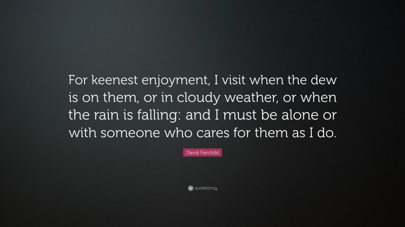 David Fairchild Quote: “For keenest enjoyment, I visit when the dew is on them, or in cloudy weather, or when the rain is falling: and I must be alone or with someone who cares for them as I do.”