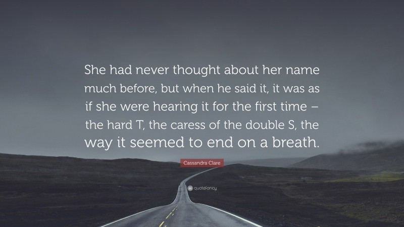 Cassandra Clare Quote: “She had never thought about her name much before, but when he said it, it was as if she were hearing it for the first time – the hard T, the caress of the double S, the way it seemed to end on a breath.”