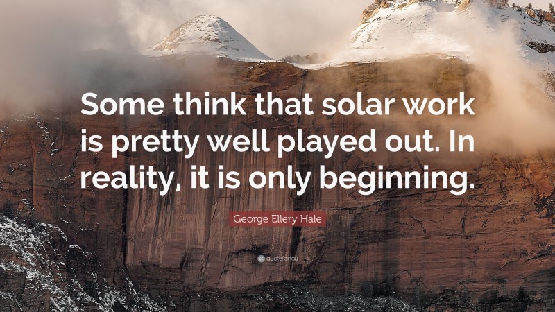 George Ellery Hale Quote: “Some think that solar work is pretty well played out. In reality, it is only beginning.”
