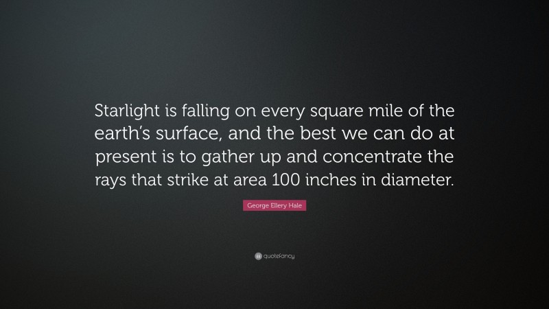 George Ellery Hale Quote: “Starlight is falling on every square mile of the earth’s surface, and the best we can do at present is to gather up and concentrate the rays that strike at area 100 inches in diameter.”