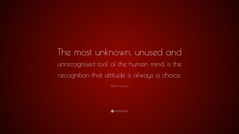 Mark Horton Quote: “The most unknown, unused and unrecognised tool of the human mind, is the recognition that attitude is always a choice.”