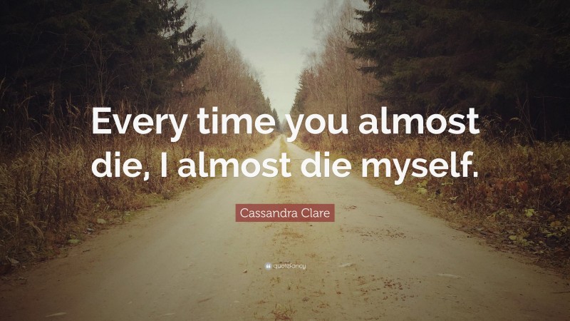 Cassandra Clare Quote: “Every time you almost die, I almost die myself.”