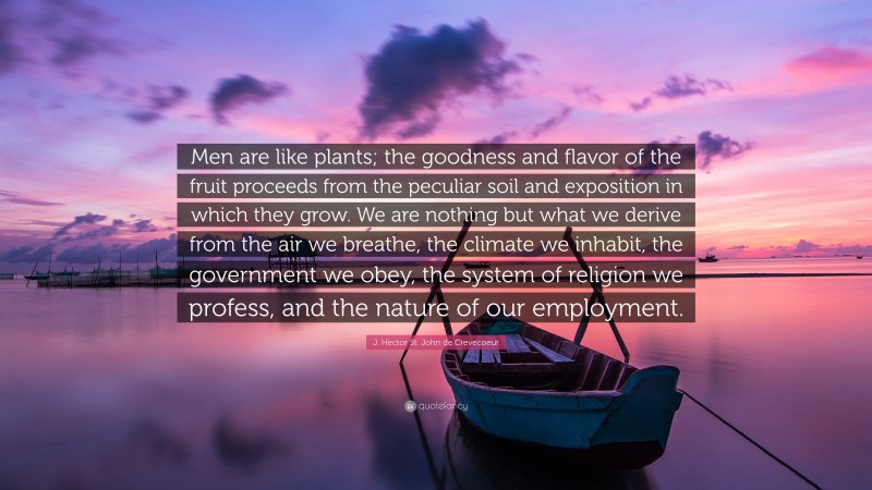 J. Hector St. John de Crevecoeur Quote: “Men are like plants; the goodness and flavor of the fruit proceeds from the peculiar soil and exposition in which they grow. We are nothing but what we derive from the air we breathe, the climate we inhabit, the government we obey, the system of religion we profess, and the nature of our employment.”