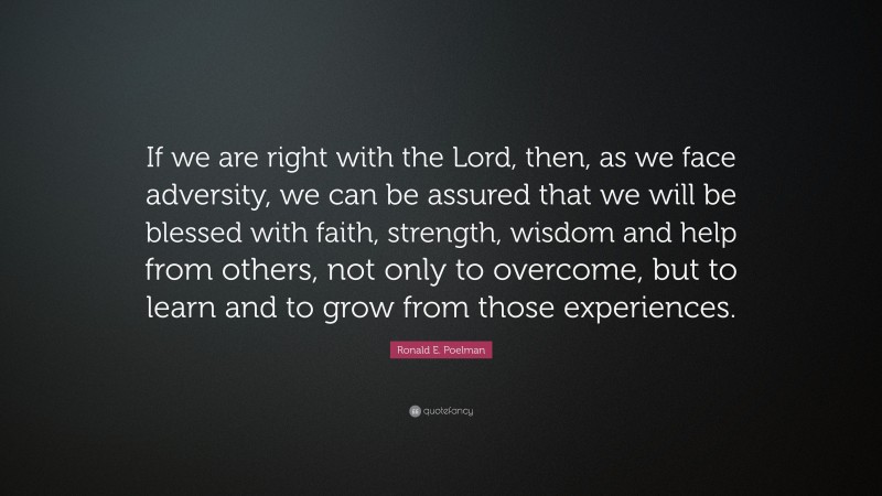 Ronald E. Poelman Quote: “If we are right with the Lord, then, as we face adversity, we can be assured that we will be blessed with faith, strength, wisdom and help from others, not only to overcome, but to learn and to grow from those experiences.”